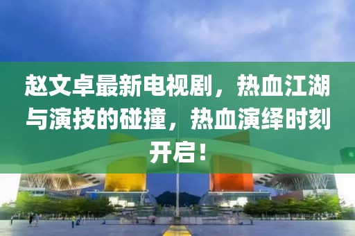 赵文卓最新电视剧，热血江湖与演技的碰撞，热血演绎时刻开启！