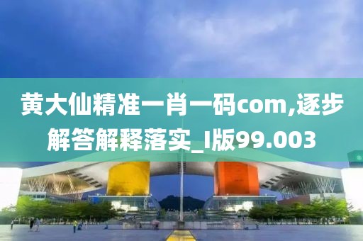 黄大仙精准一肖一码com,逐步解答解释落实_I版99.003
