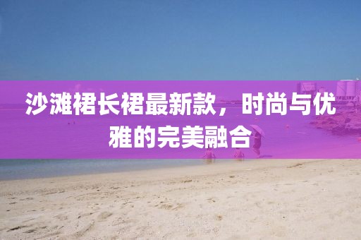沙滩裙长裙最新款，时尚与优雅的完美融合