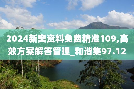 2024新奥资料免费精准109,高效方案解答管理_和谐集97.12