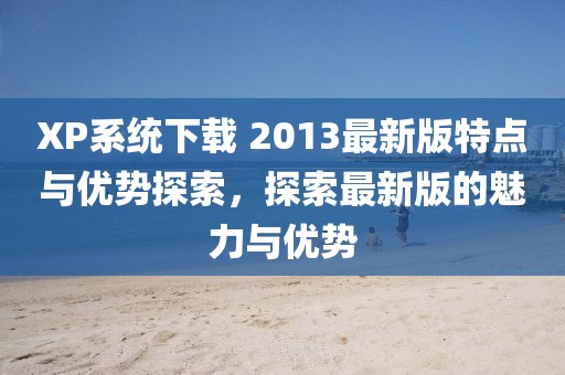 XP系统下载 2013最新版特点与优势探索，探索最新版的魅力与优势