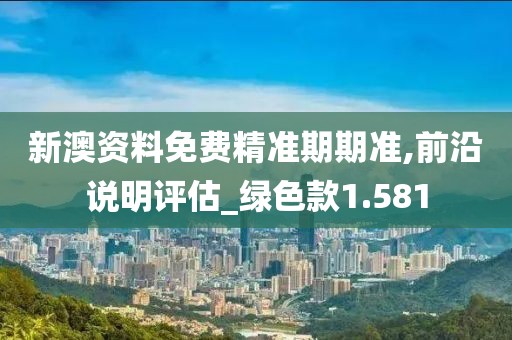 新澳资料免费精准期期准,前沿说明评估_绿色款1.581