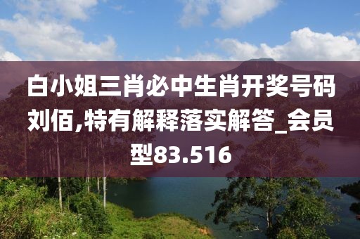 白小姐三肖必中生肖开奖号码刘佰,特有解释落实解答_会员型83.516