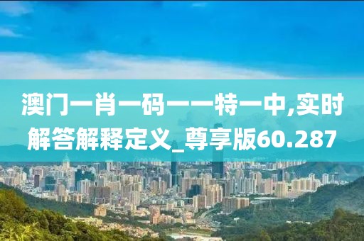 澳门一肖一码一一特一中,实时解答解释定义_尊享版60.287