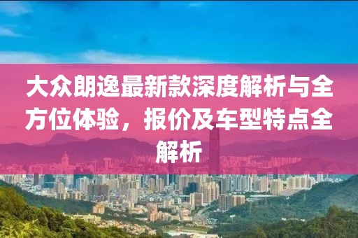 大众朗逸最新款深度解析与全方位体验，报价及车型特点全解析