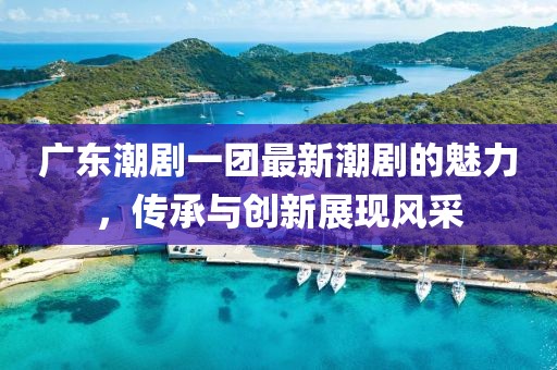 广东潮剧一团最新潮剧的魅力，传承与创新展现风采