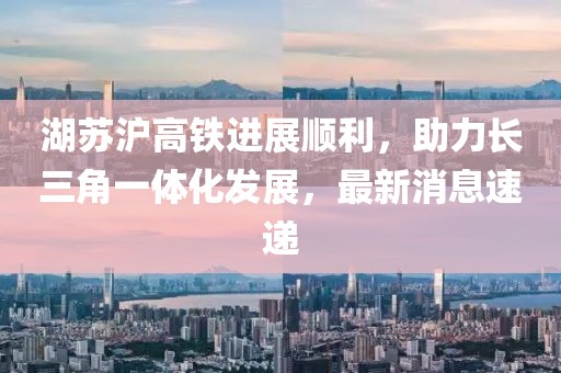 湖苏沪高铁进展顺利，助力长三角一体化发展，最新消息速递