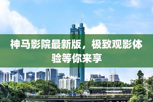 神马影院最新版，极致观影体验等你来享