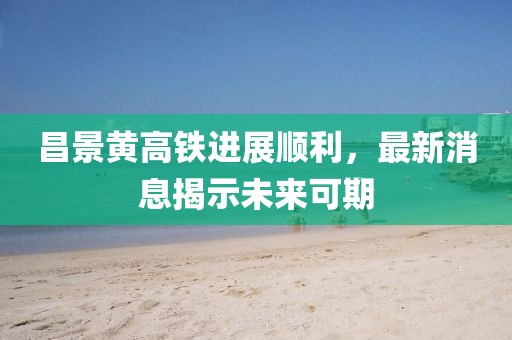 昌景黄高铁进展顺利，最新消息揭示未来可期