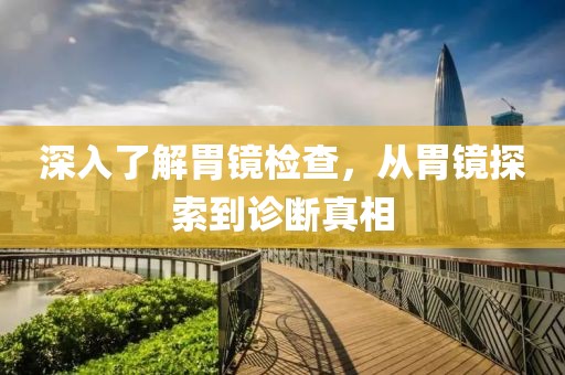 深入了解胃镜检查，从胃镜探索到诊断真相