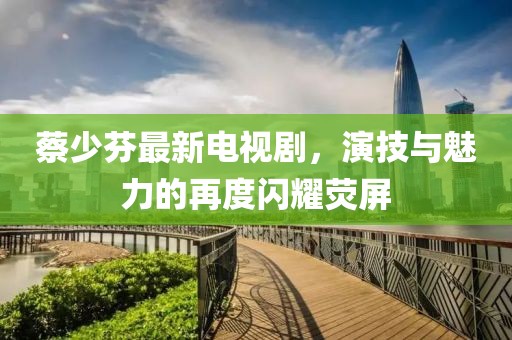 蔡少芬最新电视剧，演技与魅力的再度闪耀荧屏