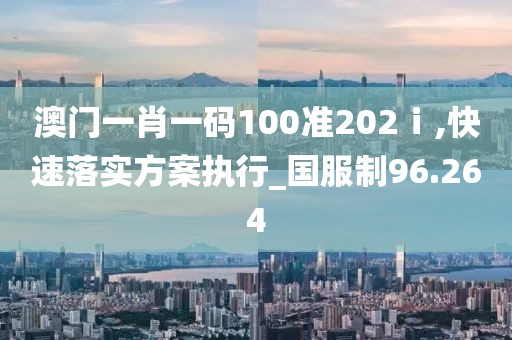 澳门一肖一码100准202ⅰ,快速落实方案执行_国服制96.264