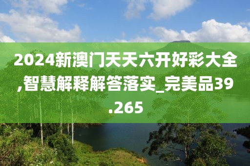 2024新澳门天天六开好彩大全,智慧解释解答落实_完美品39.265