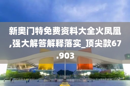 新奥门特免费资料大全火凤凰,强大解答解释落实_顶尖款67.903