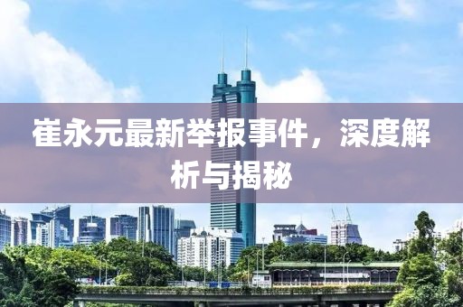 崔永元最新举报事件，深度解析与揭秘