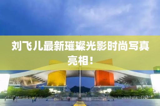 刘飞儿最新璀璨光影时尚写真亮相！