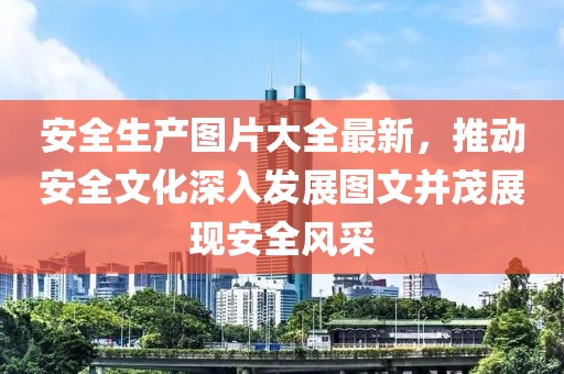安全生产图片大全最新，推动安全文化深入发展图文并茂展现安全风采