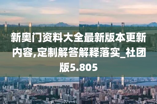 新奥门资料大全最新版本更新内容,定制解答解释落实_社团版5.805