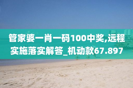 管家婆一肖一码100中奖,远程实施落实解答_机动款67.897