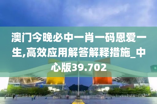 澳门今晚必中一肖一码恩爱一生,高效应用解答解释措施_中心版39.702