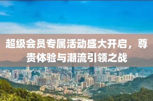 超级会员专属活动盛大开启，尊贵体验与潮流引领之战