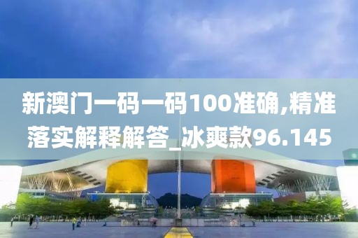 新澳门一码一码100准确,精准落实解释解答_冰爽款96.145
