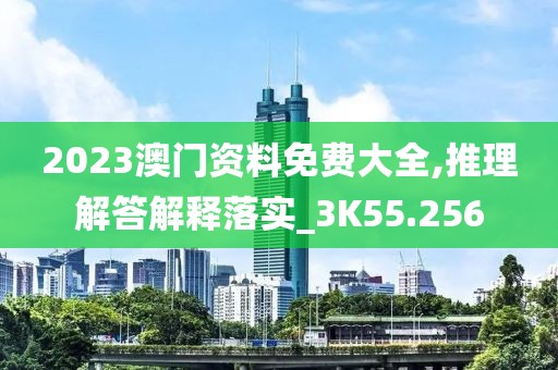 2023澳门资料免费大全,推理解答解释落实_3K55.256