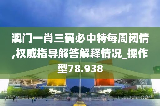澳门一肖三码必中特每周闭情,权威指导解答解释情况_操作型78.938