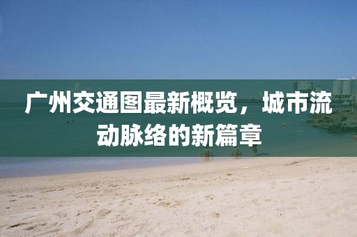 广州交通图最新概览，城市流动脉络的新篇章