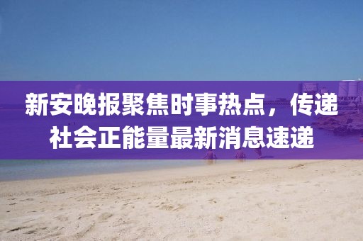 新安晚报聚焦时事热点，传递社会正能量最新消息速递