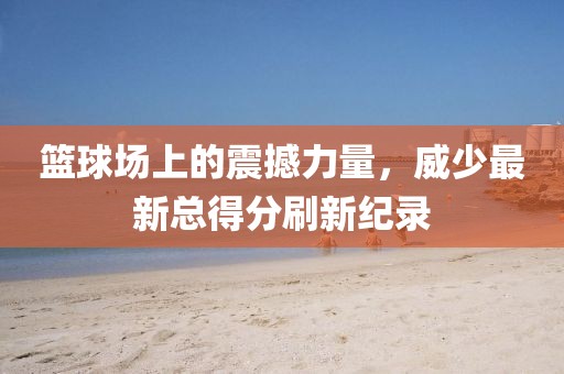 篮球场上的震撼力量，威少最新总得分刷新纪录