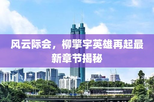 风云际会，柳擎宇英雄再起最新章节揭秘