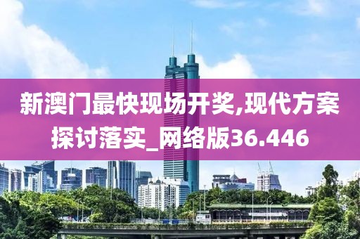 新澳门最快现场开奖,现代方案探讨落实_网络版36.446