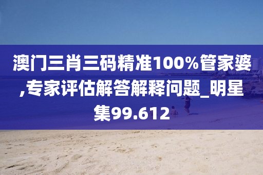 澳门三肖三码精准100%管家婆,专家评估解答解释问题_明星集99.612