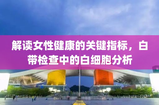 解读女性健康的关键指标，白带检查中的白细胞分析