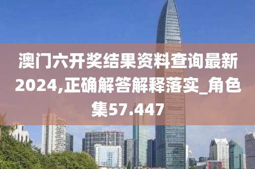 澳门六开奖结果资料查询最新2024,正确解答解释落实_角色集57.447