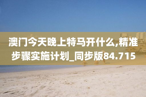 澳门今天晚上特马开什么,精准步骤实施计划_同步版84.715