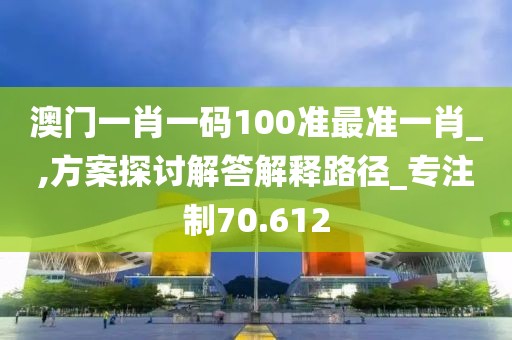 澳门一肖一码100准最准一肖_,方案探讨解答解释路径_专注制70.612