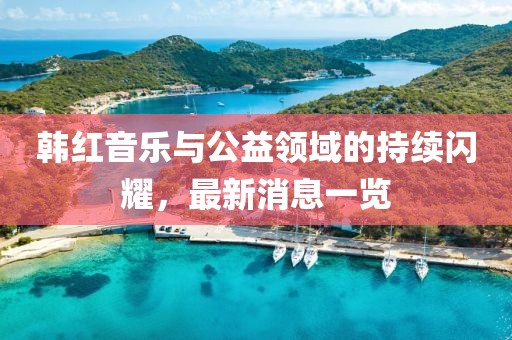 韩红音乐与公益领域的持续闪耀，最新消息一览