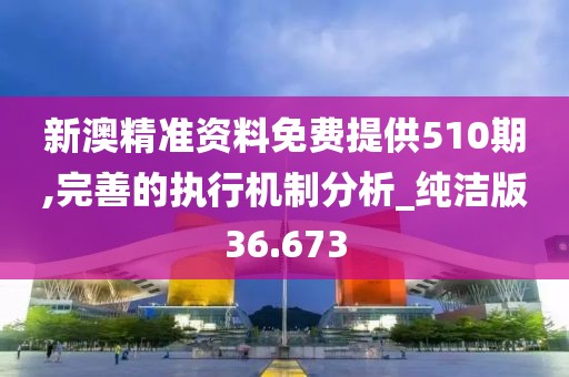 新澳精准资料免费提供510期,完善的执行机制分析_纯洁版36.673
