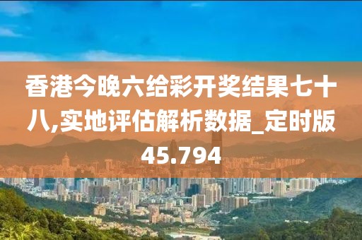 香港今晚六给彩开奖结果七十八,实地评估解析数据_定时版45.794