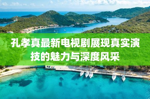 孔孝真最新电视剧展现真实演技的魅力与深度风采