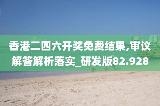 香港二四六开奖免费结果,审议解答解析落实_研发版82.928