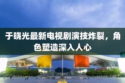 于晓光最新电视剧演技炸裂，角色塑造深入人心
