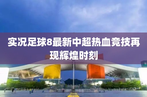 实况足球8最新中超热血竞技再现辉煌时刻