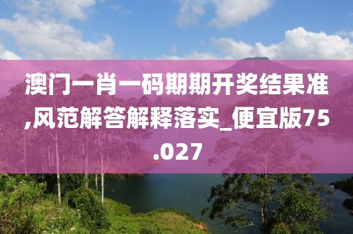 澳门一肖一码期期开奖结果准,风范解答解释落实_便宜版75.027