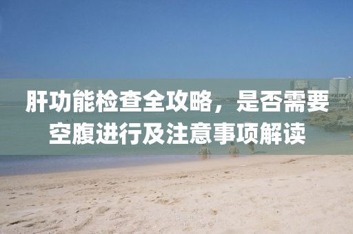 肝功能检查全攻略，是否需要空腹进行及注意事项解读