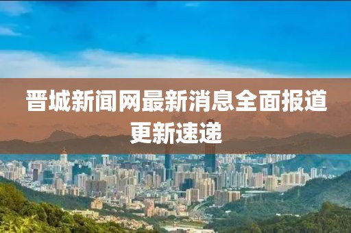 晋城新闻网最新消息全面报道更新速递