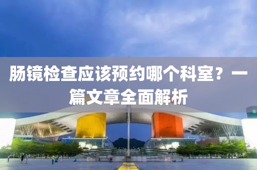 肠镜检查应该预约哪个科室？一篇文章全面解析