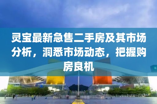 灵宝最新急售二手房及其市场分析，洞悉市场动态，把握购房良机